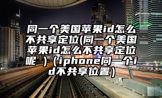同一个美国苹果id怎么不共享定位(同一个美国苹果id怎么不共享定位呢 )（iphone同一个id不共享位置）