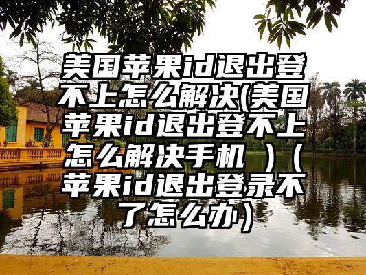 美国苹果id退出登不上怎么解决(美国苹果id退出登不上怎么解决手机 )(苹果id退出登录不了怎么办)