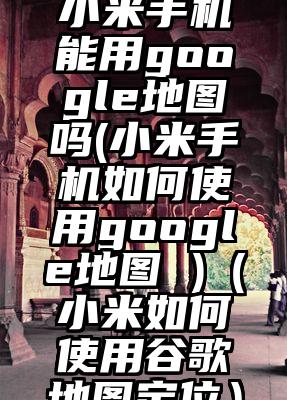 小米手机能用google地图吗(小米手机如何使用google地图 )（小米如何使用谷歌地图定位）