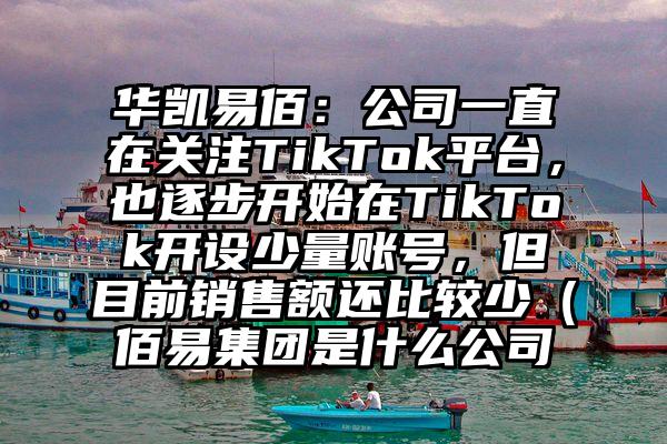 华凯易佰：公司一直在关注TikTok平台，也逐步开始在TikTok开设少量账号，但目前销售额还比较少（佰易集团是什么公司