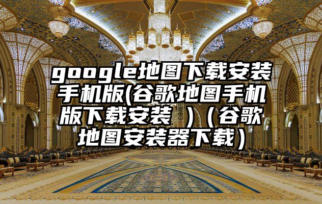google地图下载安装手机版(谷歌地图手机版下载安装 )（谷歌地图安装器下载）