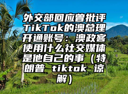 外交部回应曾批评TikTok的澳总理开通账号：澳政客使用什么社交媒体是他自己的事（特朗普 tiktok 谅解）