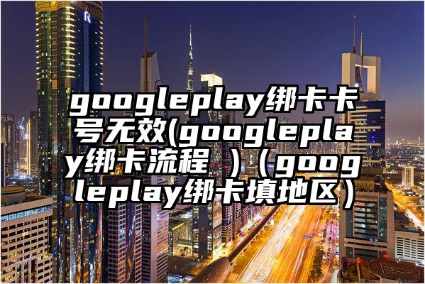 googleplay绑卡卡号无效(googleplay绑卡流程 )（googleplay绑卡填地区）