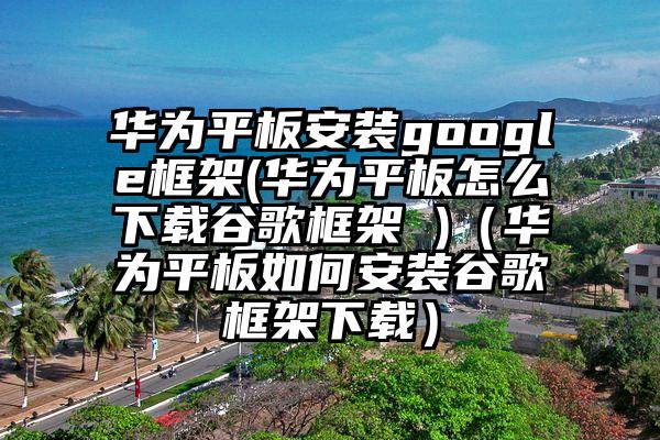 华为平板安装google框架(华为平板怎么下载谷歌框架 )（华为平板如何安装谷歌框架下载）