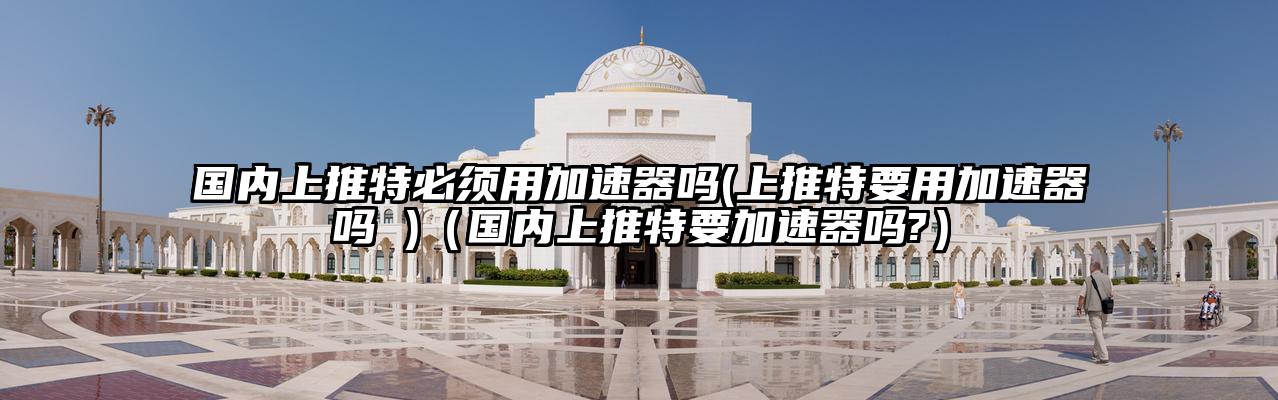 国内上推特必须用加速器吗(上推特要用加速器吗 )（国内上推特要加速器吗?）