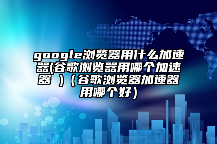 google浏览器用什么加速器(谷歌浏览器用哪个加速器 )（谷歌浏览器加速器用哪个好）
