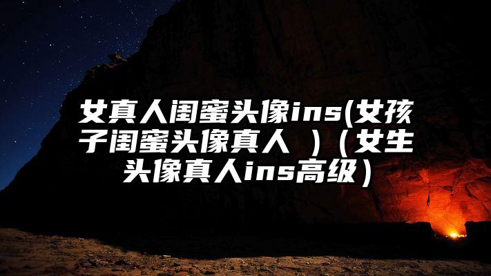 女真人闺蜜头像ins(女孩子闺蜜头像真人 )（女生头像真人ins高级）