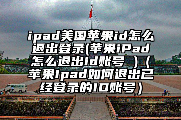 ipad美国苹果id怎么退出登录(苹果iPad怎么退出id账号 )（苹果ipad如何退出已经登录的ID账号）