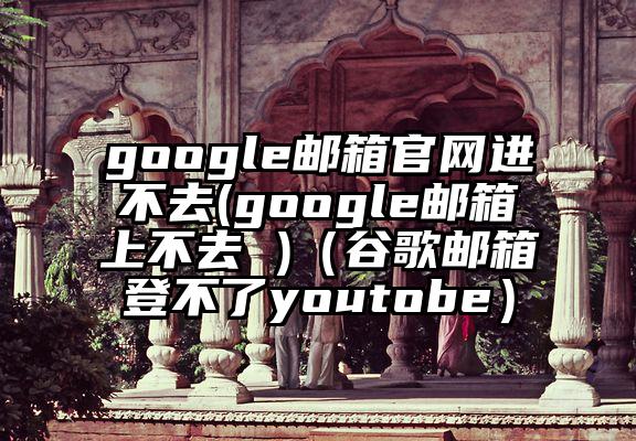 google邮箱官网进不去(google邮箱上不去 )（谷歌邮箱登不了youtobe）
