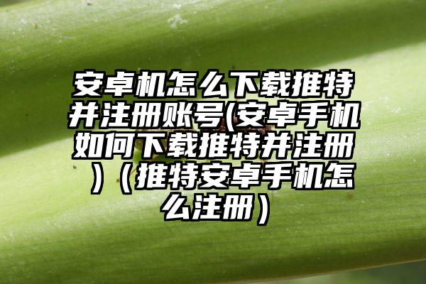 安卓机怎么下载推特并注册账号(安卓手机如何下载推特并注册 )（推特安卓手机怎么注册）