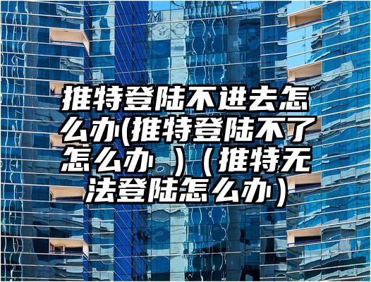 推特登陆不进去怎么办(推特登陆不了怎么办 )（推特无法登陆怎么办）