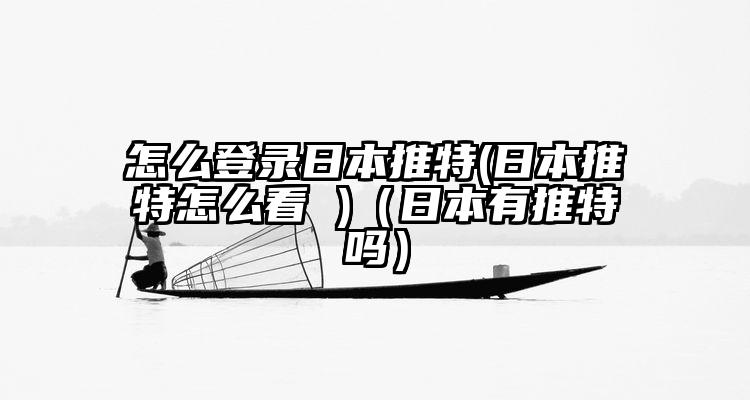 怎么登录日本推特(日本推特怎么看 )(日本有推特吗)