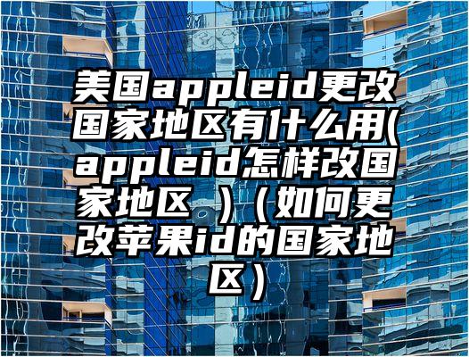 美国appleid更改国家地区有什么用(appleid怎样改国家地区 )（如何更改苹果id的国家地区）