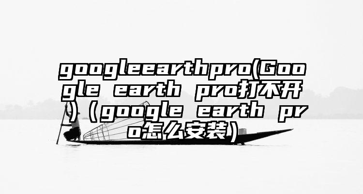 googleearthpro(Google earth pro打不开 )（google earth pro怎么安装）