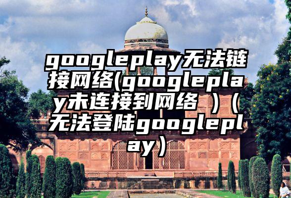 googleplay无法链接网络(googleplay未连接到网络 )（无法登陆googleplay）