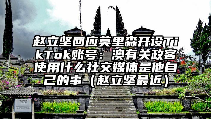 赵立坚回应莫里森开设TikTok账号：澳有关政客使用什么社交媒体是他自己的事（赵立坚最近）