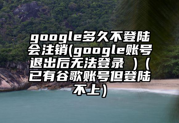 google多久不登陆会注销(google账号退出后无法登录 )（已有谷歌账号但登陆不上）