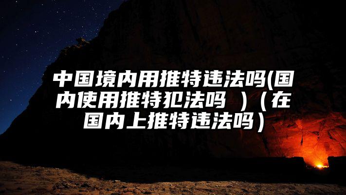 中国境内用推特违法吗(国内使用推特犯法吗 )（在国内上推特违法吗）