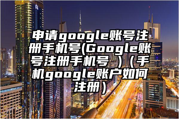 申请google账号注册手机号(Google账号注册手机号 )（手机google账户如何注册）