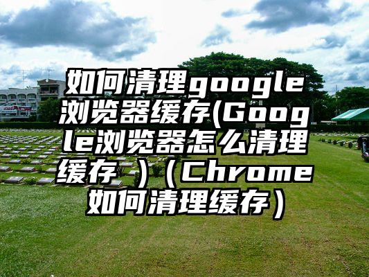 如何清理google浏览器缓存(Google浏览器怎么清理缓存 )（Chrome如何清理缓存）
