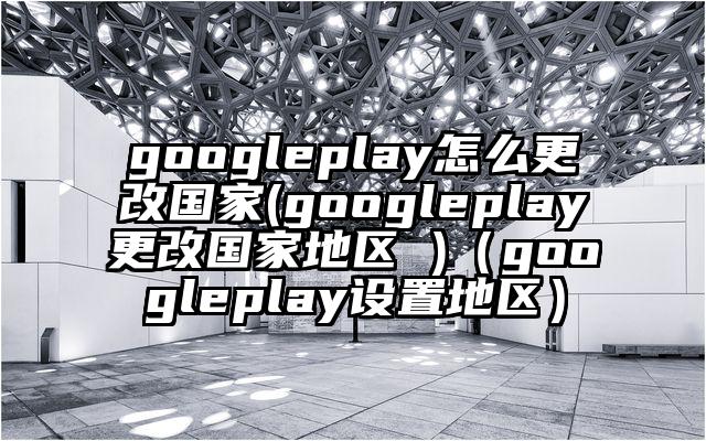 googleplay怎么更改国家(googleplay更改国家地区 )（googleplay设置地区）