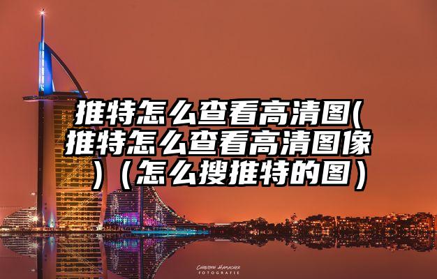 推特怎么查看高清图(推特怎么查看高清图像 )（怎么搜推特的图）