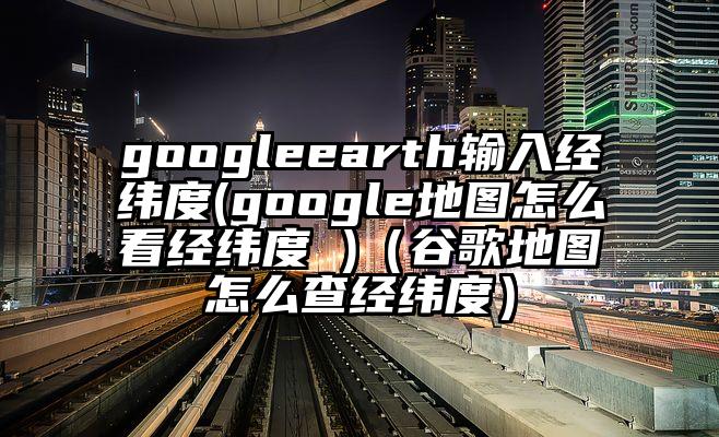 googleearth输入经纬度(google地图怎么看经纬度 )（谷歌地图怎么查经纬度）