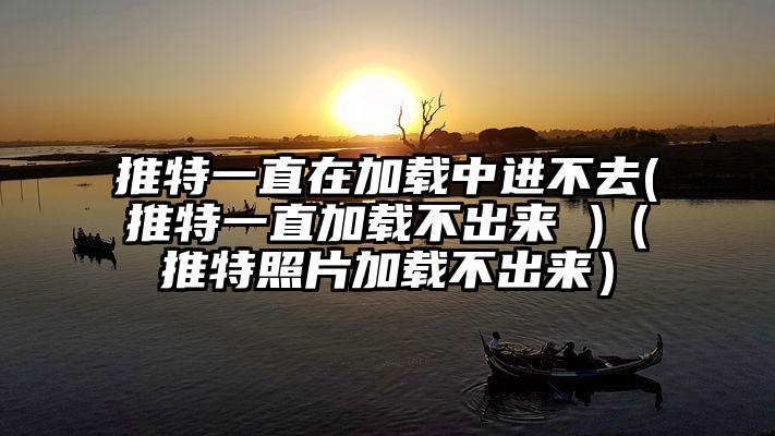 推特一直在加载中进不去(推特一直加载不出来 )（推特照片加载不出来）
