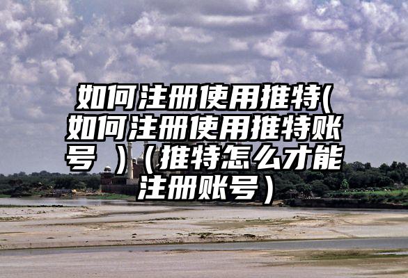 如何注册使用推特(如何注册使用推特账号 )（推特怎么才能注册账号）