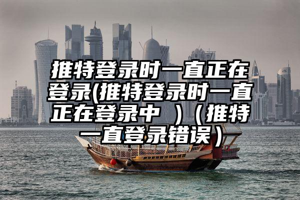 推特登录时一直正在登录(推特登录时一直正在登录中 )（推特一直登录错误）