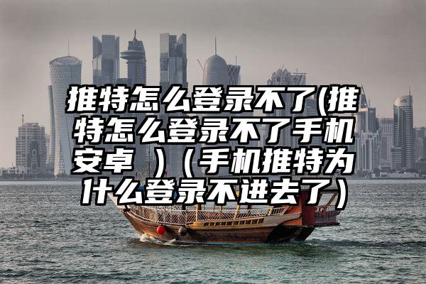 推特怎么登录不了(推特怎么登录不了手机安卓 )（手机推特为什么登录不进去了）