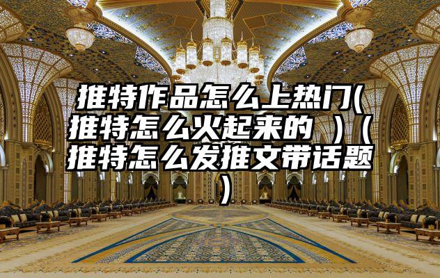 推特作品怎么上热门(推特怎么火起来的 )（推特怎么发推文带话题）