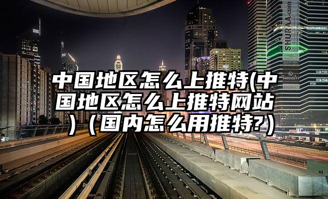 中国地区怎么上推特(中国地区怎么上推特网站 )（国内怎么用推特?）