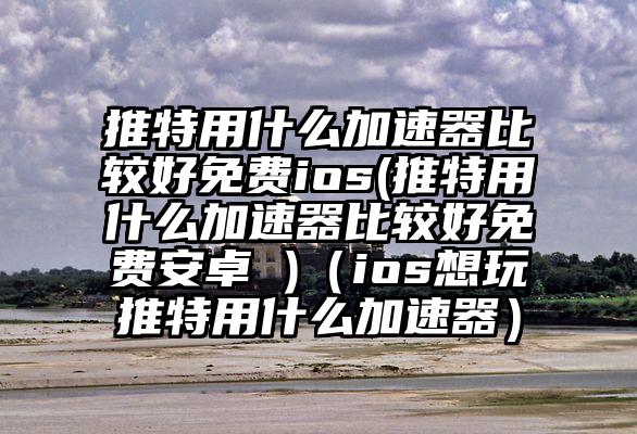 推特用什么加速器比较好免费ios(推特用什么加速器比较好免费安卓 )（ios想玩推特用什么加速器）