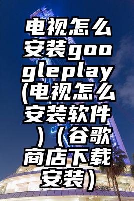 电视怎么安装googleplay(电视怎么安装软件 )（谷歌商店下载安装）