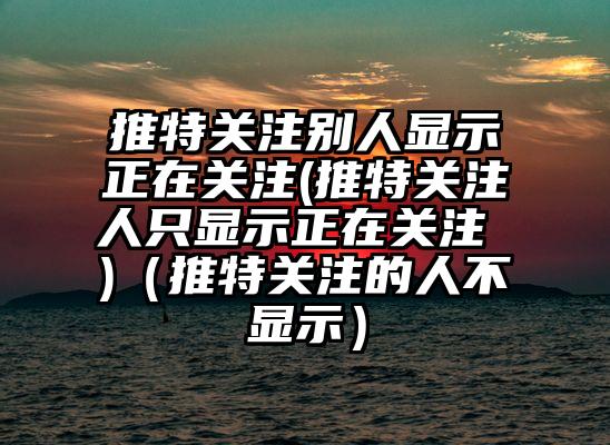 推特关注别人显示正在关注(推特关注人只显示正在关注 )（推特关注的人不显示）