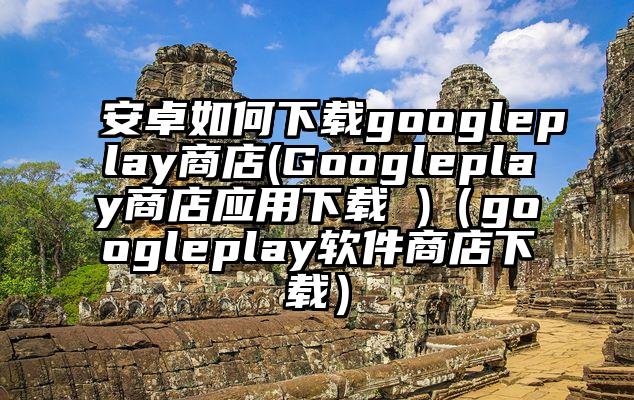 安卓如何下载googleplay商店(Googleplay商店应用下载 )（googleplay软件商店下载）
