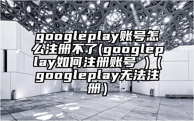 googleplay账号怎么注册不了(googleplay如何注册账号 )（googleplay无法注册）