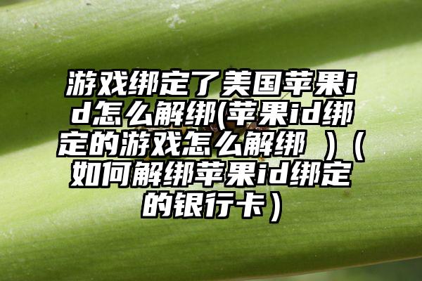 游戏绑定了美国苹果id怎么解绑(苹果id绑定的游戏怎么解绑 )（如何解绑苹果id绑定的银行卡）