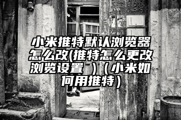 小米推特默认浏览器怎么改(推特怎么更改浏览设置 )（小米如何用推特）