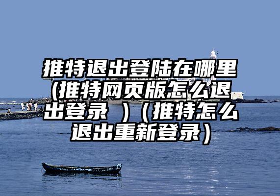 推特退出登陆在哪里(推特网页版怎么退出登录 )（推特怎么退出重新登录）
