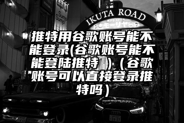 推特用谷歌账号能不能登录(谷歌账号能不能登陆推特 )(谷歌账号可以直接登录推特吗)