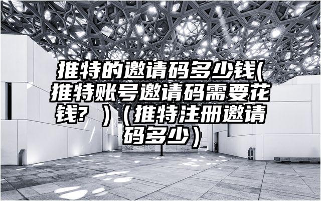 推特的邀请码多少钱(推特账号邀请码需要花钱? )（推特注册邀请码多少）