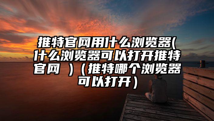 推特官网用什么浏览器(什么浏览器可以打开推特官网 )（推特哪个浏览器可以打开）