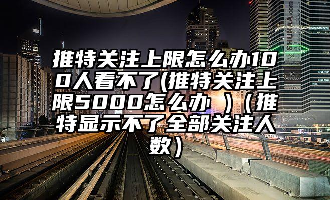 推特关注上限怎么办100人看不了(推特关注上限5000怎么办 )（推特显示不了全部关注人数）