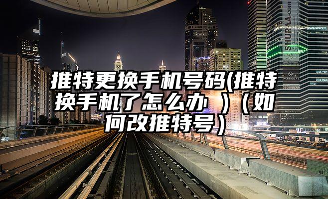 推特更换手机号码(推特换手机了怎么办 )（如何改推特号）