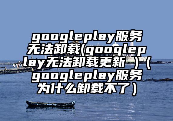 googleplay服务无法卸载(googleplay无法卸载更新 )（googleplay服务为什么卸载不了）