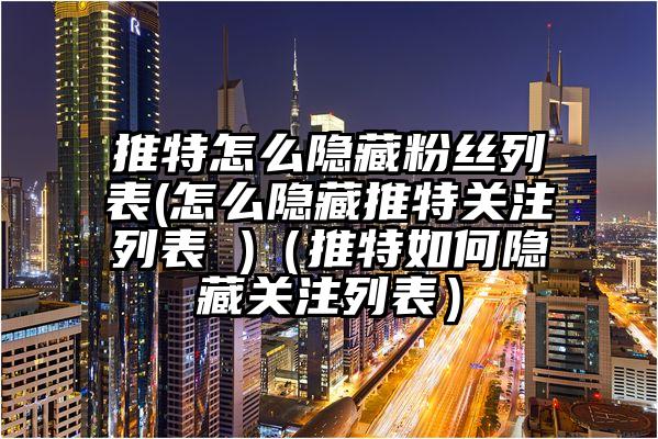 推特怎么隐藏粉丝列表(怎么隐藏推特关注列表 )（推特如何隐藏关注列表）