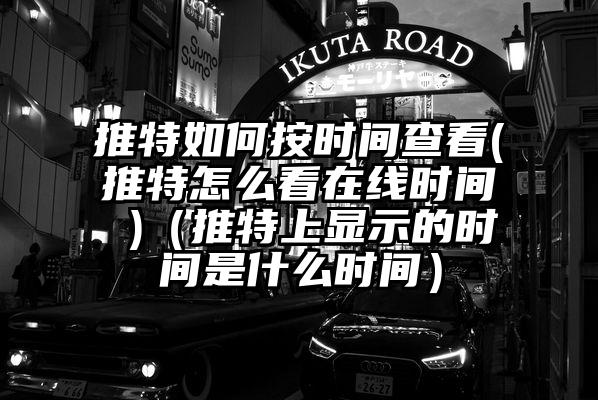 推特如何按时间查看(推特怎么看在线时间 )（推特上显示的时间是什么时间）