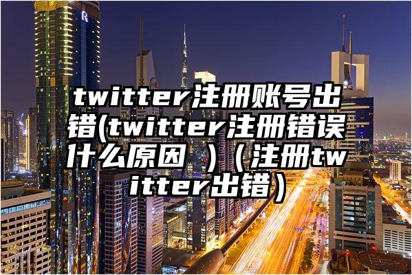 twitter注册账号出错(twitter注册错误什么原因 )（注册twitter出错）